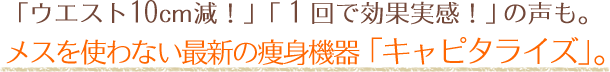 「ウエスト10cm減！」「１回で効果実感！」の声も。 メスを使わない最新の痩身機器「キャピタライズ」。